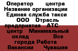 Оператор Call-центра › Название организации ­ Единая служба такси, ООО › Отрасль предприятия ­ АТС, call-центр › Минимальный оклад ­ 20 000 - Все города Работа » Вакансии   . Чувашия респ.,Новочебоксарск г.